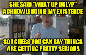 So I Guess You Can Say Things Are Getting Pretty Serious | SHE SAID "WHAT UP UGLY?" ACKNOWLEDGING  MY EXISTENCE SO I GUESS YOU CAN SAY THINGS ARE GETTING PRETTY SERIOUS | image tagged in memes,so i guess you can say things are getting pretty serious | made w/ Imgflip meme maker
