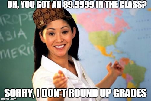 True story | OH, YOU GOT AN 89.9999 IN THE CLASS? SORRY, I DON'T ROUND UP GRADES | image tagged in memes,unhelpful high school teacher,scumbag | made w/ Imgflip meme maker