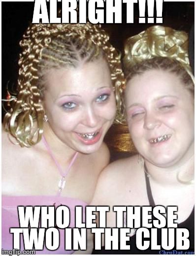 ghetto white girls | ALRIGHT!!! WHO LET THESE TWO IN THE CLUB | image tagged in ghetto white girls | made w/ Imgflip meme maker