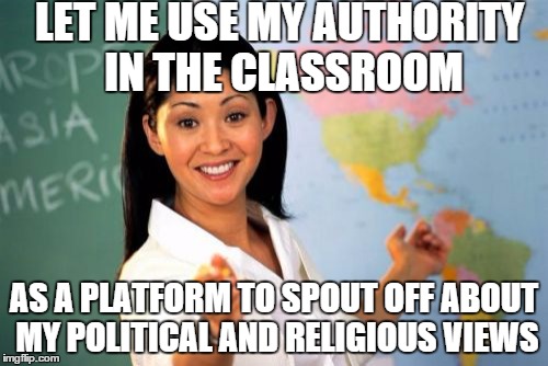 Unhelpful High School Teacher Meme | LET ME USE MY AUTHORITY IN THE CLASSROOM AS A PLATFORM TO SPOUT OFF ABOUT MY POLITICAL AND RELIGIOUS VIEWS | image tagged in memes,unhelpful high school teacher | made w/ Imgflip meme maker