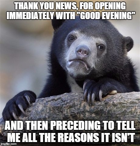 Confession Bear | THANK YOU NEWS, FOR OPENING IMMEDIATELY WITH "GOOD EVENING" AND THEN PRECEDING TO TELL ME ALL THE REASONS IT ISN'T | image tagged in memes,confession bear | made w/ Imgflip meme maker