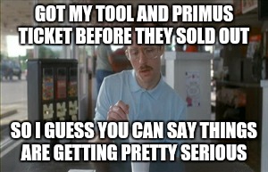 Tool and Primus!
 | GOT MY TOOL AND PRIMUS TICKET BEFORE THEY SOLD OUT SO I GUESS YOU CAN SAY THINGS ARE GETTING PRETTY SERIOUS | image tagged in memes,so i guess you can say things are getting pretty serious | made w/ Imgflip meme maker