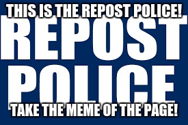 THIS IS THE REPOST POLICE! TAKE THE MEME OF THE PAGE! | made w/ Imgflip meme maker