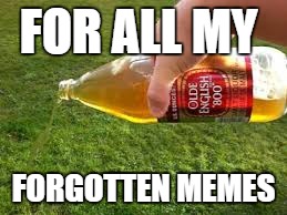 pour out 40 | FOR ALL MY FORGOTTEN MEMES | image tagged in pour out 40 | made w/ Imgflip meme maker