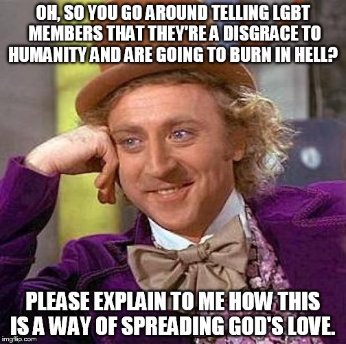Dear Westboro Baptist Church (and other various Christians who hate LGBT)  | OH, SO YOU GO AROUND TELLING LGBT MEMBERS THAT THEY'RE A DISGRACE TO HUMANITY AND ARE GOING TO BURN IN HELL? PLEASE EXPLAIN TO ME HOW THIS I | image tagged in memes,creepy condescending wonka | made w/ Imgflip meme maker