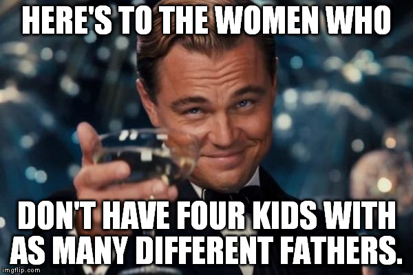 Leonardo Dicaprio Cheers Meme | HERE'S TO THE WOMEN WHO DON'T HAVE FOUR KIDS WITH AS MANY DIFFERENT FATHERS. | image tagged in memes,leonardo dicaprio cheers | made w/ Imgflip meme maker
