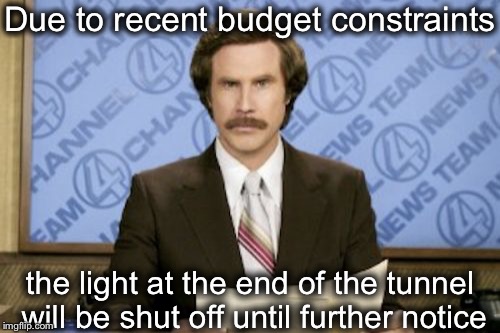 No hope  | Due to recent budget constraints the light at the end of the tunnel will be shut off until further notice | image tagged in memes,ron burgundy,bad news,light at end of tunnel | made w/ Imgflip meme maker