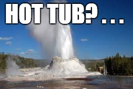 HOT TUB? . . . | image tagged in geyser | made w/ Imgflip meme maker