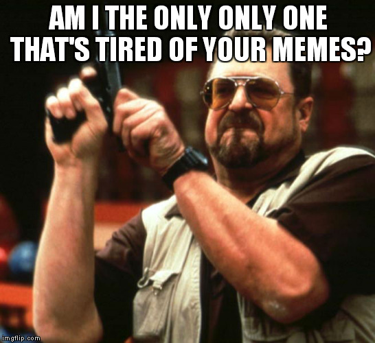 AM I THE ONLY ONLY ONE THAT'S TIRED OF YOUR MEMES? | made w/ Imgflip meme maker