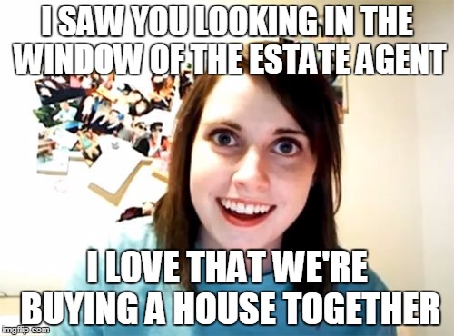 Overly Attached Girlfriend | I SAW YOU LOOKING IN THE WINDOW OF THE ESTATE AGENT I LOVE THAT WE'RE BUYING A HOUSE TOGETHER | image tagged in memes,overly attached girlfriend | made w/ Imgflip meme maker