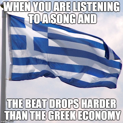The Beat Dropped | WHEN YOU ARE LISTENING TO A SONG AND THE BEAT DROPS HARDER THAN THE GREEK ECONOMY | image tagged in greece,beating | made w/ Imgflip meme maker