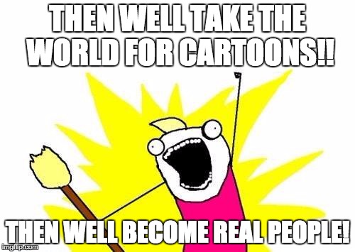 X All The Y | THEN WELL TAKE THE WORLD FOR CARTOONS!! THEN WELL BECOME REAL PEOPLE! | image tagged in memes,x all the y | made w/ Imgflip meme maker