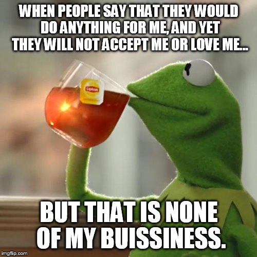 But That's None Of My Business | WHEN PEOPLE SAY THAT THEY WOULD DO ANYTHING FOR ME, AND YET THEY WILL NOT ACCEPT ME OR LOVE ME... BUT THAT IS NONE OF MY BUISSINESS. | image tagged in memes,but thats none of my business,kermit the frog | made w/ Imgflip meme maker