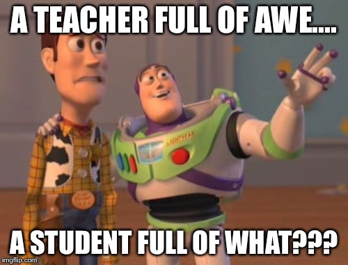 X, X Everywhere | A TEACHER FULL OF AWE.... A STUDENT FULL OF WHAT??? | image tagged in memes,x x everywhere | made w/ Imgflip meme maker