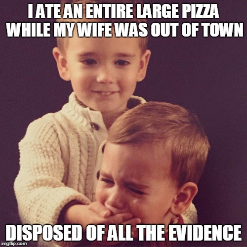 I ATE AN ENTIRE LARGE PIZZA WHILE MY WIFE WAS OUT OF TOWN DISPOSED OF ALL THE EVIDENCE | made w/ Imgflip meme maker