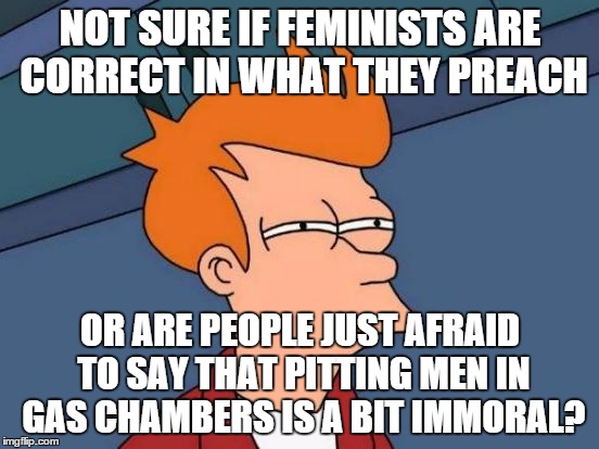 Futurama Fry | NOT SURE IF FEMINISTS ARE CORRECT IN WHAT THEY PREACH OR ARE PEOPLE JUST AFRAID TO SAY THAT PITTING MEN IN GAS CHAMBERS IS A BIT IMMORAL? | image tagged in memes,futurama fry | made w/ Imgflip meme maker
