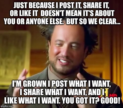 Ancient Aliens Meme | JUST BECAUSE I POST IT, SHARE IT, OR LIKE IT  DOESN'T MEAN IT'S ABOUT YOU OR ANYONE ELSE. 
BUT SO WE CLEAR... I'M GROWN I POST WHAT I WANT,  | image tagged in memes,ancient aliens | made w/ Imgflip meme maker