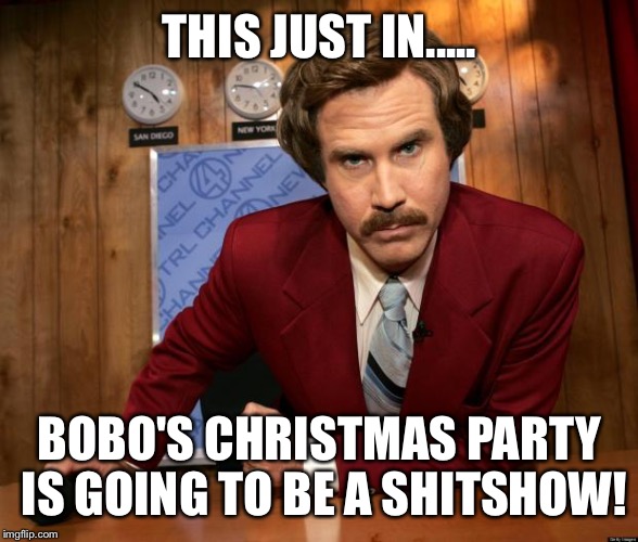 Ron Burgundy in yo face | THIS JUST IN..... BOBO'S CHRISTMAS PARTY IS GOING TO BE A SHITSHOW! | image tagged in ron burgundy in yo face | made w/ Imgflip meme maker