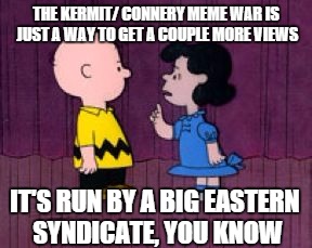  It's Run By A Big Eastern Syndicate | THE KERMIT/ CONNERY MEME WAR IS JUST A WAY TO GET A COUPLE MORE VIEWS IT'S RUN BY A BIG EASTERN SYNDICATE, YOU KNOW | image tagged in  it's run by a big eastern syndicate | made w/ Imgflip meme maker