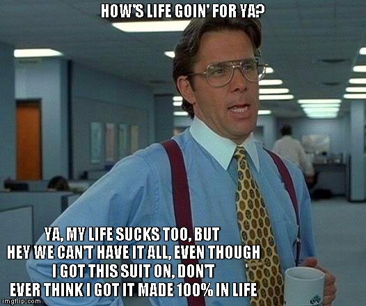 That Would Be Great | HOW'S LIFE GOIN' FOR YA? YA, MY LIFE SUCKS TOO, BUT HEY WE CAN'T HAVE IT ALL, EVEN THOUGH I GOT THIS SUIT ON, DON'T EVER THINK I GOT IT MADE | image tagged in memes,that would be great | made w/ Imgflip meme maker