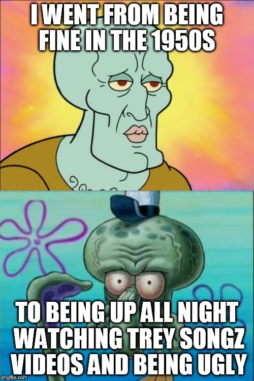 Squidward Meme | I WENT FROM BEING FINE IN THE 1950S TO BEING UP ALL NIGHT WATCHING TREY SONGZ VIDEOS AND BEING UGLY | image tagged in memes,squidward | made w/ Imgflip meme maker