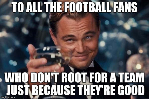 *Cough*Patriots*Cough* | TO ALL THE FOOTBALL FANS WHO DON'T ROOT FOR A TEAM JUST BECAUSE THEY'RE GOOD | image tagged in memes,leonardo dicaprio cheers | made w/ Imgflip meme maker