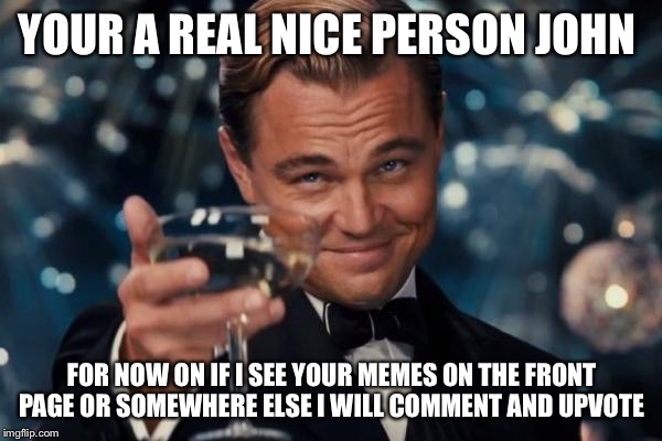 Leonardo Dicaprio Cheers Meme | YOUR A REAL NICE PERSON JOHN FOR NOW ON IF I SEE YOUR MEMES ON THE FRONT PAGE OR SOMEWHERE ELSE I WILL COMMENT AND UPVOTE | image tagged in memes,leonardo dicaprio cheers | made w/ Imgflip meme maker