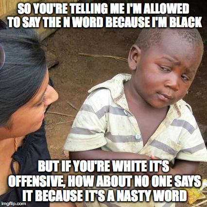 Third World Skeptical Kid | SO YOU'RE TELLING ME I'M ALLOWED TO SAY THE N WORD BECAUSE I'M BLACK BUT IF YOU'RE WHITE IT'S OFFENSIVE, HOW ABOUT NO ONE SAYS IT BECAUSE IT | image tagged in memes,third world skeptical kid | made w/ Imgflip meme maker