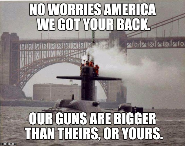 Nuke sub | NO WORRIES AMERICA WE GOT YOUR BACK. OUR GUNS ARE BIGGER THAN THEIRS, OR YOURS. | image tagged in submarine | made w/ Imgflip meme maker