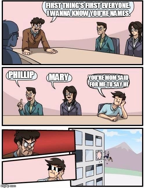 Boardroom Meeting Suggestion Meme | FIRST THING'S FIRST EVERYONE. I WANNA KNOW YOU'RE NAMES. PHILLIP MARY YOU'RE MOM SAID FOR ME TO SAY HI | image tagged in memes,boardroom meeting suggestion | made w/ Imgflip meme maker