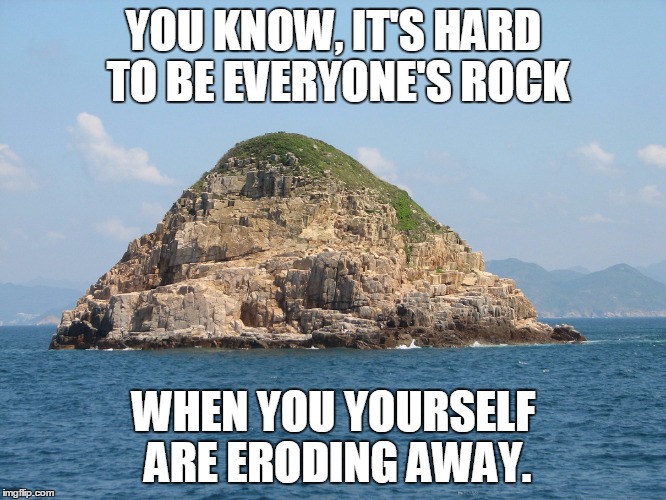 Anyone else know the feel? | YOU KNOW, IT'S HARD TO BE EVERYONE'S ROCK WHEN YOU YOURSELF ARE ERODING AWAY. | image tagged in small rock island | made w/ Imgflip meme maker