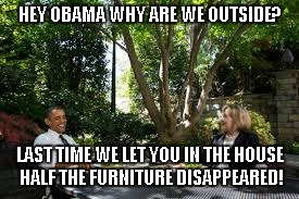 The truth hurts! | HEY OBAMA WHY ARE WE OUTSIDE? LAST TIME WE LET YOU IN THE HOUSE HALF THE FURNITURE DISAPPEARED! | image tagged in hillary clinton,obama,funny | made w/ Imgflip meme maker