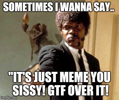 Say That Again I Dare You Meme | SOMETIMES I WANNA SAY.. "IT'S JUST MEME YOU SISSY! GTF OVER IT! | image tagged in memes,say that again i dare you | made w/ Imgflip meme maker