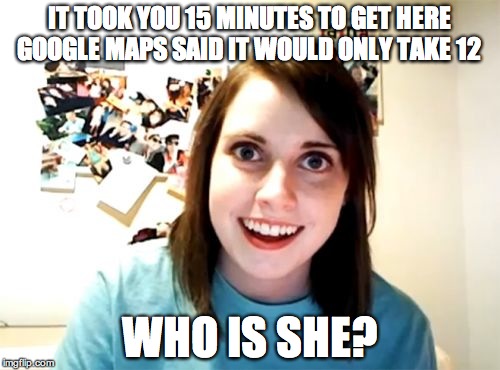 Overly Attached Girlfriend Meme | IT TOOK YOU 15 MINUTES TO GET HERE GOOGLE MAPS SAID IT WOULD ONLY TAKE 12 WHO IS SHE? | image tagged in memes,overly attached girlfriend | made w/ Imgflip meme maker