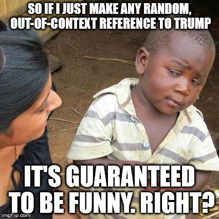 Trump: Pretend it's funny 7 | SO IF I JUST MAKE ANY RANDOM, OUT-OF-CONTEXT REFERENCE TO TRUMP IT'S GUARANTEED TO BE FUNNY. RIGHT? | image tagged in memes,third world skeptical kid,donald trump | made w/ Imgflip meme maker