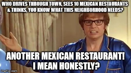 Austin Powers Honestly Meme | WHO DRIVES THROUGH TOWN, SEES 10 MEXICAN RESTAURANTS & THINKS, YOU KNOW WHAT THIS NEIGHBORHOOD NEEDS? ANOTHER MEXICAN RESTAURANT! I MEAN HON | image tagged in memes,austin powers honestly | made w/ Imgflip meme maker