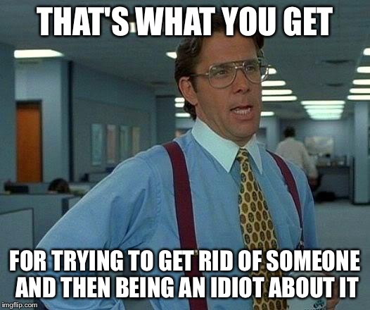 That Would Be Great Meme | THAT'S WHAT YOU GET FOR TRYING TO GET RID OF SOMEONE AND THEN BEING AN IDIOT ABOUT IT | image tagged in memes,that would be great | made w/ Imgflip meme maker