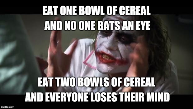 And everybody loses their minds | EAT ONE BOWL OF CEREAL AND NO ONE BATS AN EYE EAT TWO BOWLS OF CEREAL AND EVERYONE LOSES THEIR MIND | image tagged in memes,and everybody loses their minds | made w/ Imgflip meme maker