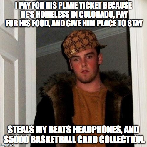 Scumbag Steve Meme | I PAY FOR HIS PLANE TICKET BECAUSE HE'S HOMELESS IN COLORADO, PAY FOR HIS FOOD, AND GIVE HIM PLACE TO STAY STEALS MY BEATS HEADPHONES, AND $ | image tagged in memes,scumbag steve,AdviceAnimals | made w/ Imgflip meme maker