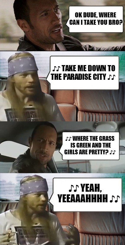Oh won't you please take me hooommme...yeah yeeeaahhhhh!!! | OK DUDE, WHERE CAN I TAKE YOU BRO? ♪♪ TAKE ME DOWN TO THE PARADISE CITY ♪♪ ♪♪ WHERE THE GRASS IS GREEN AND THE GIRLS ARE PRETTY? ♪♪ ♪♪ YEAH, | image tagged in rock and axl | made w/ Imgflip meme maker