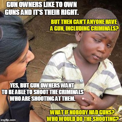 Third World Skeptical Kid Meme | GUN OWNERS LIKE TO OWN GUNS AND IT'S THEIR RIGHT. WHAT IF NOBODY HAD GUNS? WHO WOULD DO THE SHOOTING? BUT THEN CAN'T ANYONE HAVE A GUN, INCL | image tagged in memes,third world skeptical kid | made w/ Imgflip meme maker