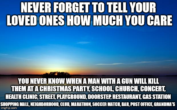 Inspirational Quote | NEVER FORGET TO TELL YOUR LOVED ONES HOW MUCH YOU CARE YOU NEVER KNOW WHEN A MAN WITH A GUN WILL KILL THEM AT A CHRISTMAS PARTY, SCHOOL, CHU | image tagged in inspirational quote,GunsAreCool | made w/ Imgflip meme maker