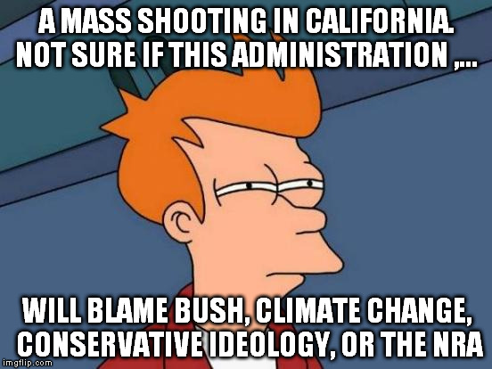Futurama Fry | A MASS SHOOTING IN CALIFORNIA. NOT SURE IF THIS ADMINISTRATION ,... WILL BLAME BUSH, CLIMATE CHANGE, CONSERVATIVE IDEOLOGY, OR THE NRA | image tagged in memes,futurama fry | made w/ Imgflip meme maker