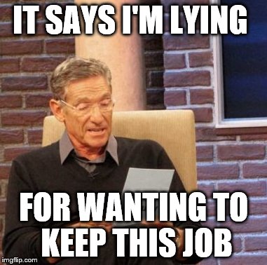 Maury Lie Detector | IT SAYS I'M LYING FOR WANTING TO KEEP THIS JOB | image tagged in memes,maury lie detector | made w/ Imgflip meme maker