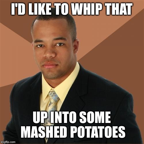 I'D LIKE TO WHIP THAT UP INTO SOME MASHED POTATOES | made w/ Imgflip meme maker
