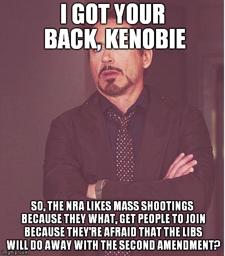 Face You Make Robert Downey Jr Meme | I GOT YOUR BACK, KENOBIE SO, THE NRA LIKES MASS SHOOTINGS BECAUSE THEY WHAT, GET PEOPLE TO JOIN BECAUSE THEY'RE AFRAID THAT THE LIBS WILL DO | image tagged in memes,face you make robert downey jr | made w/ Imgflip meme maker