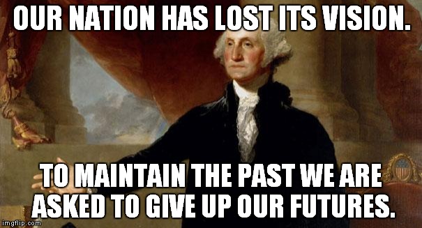 george washington | OUR NATION HAS LOST ITS VISION. TO MAINTAIN THE PAST WE ARE ASKED TO GIVE UP OUR FUTURES. | image tagged in george washington | made w/ Imgflip meme maker