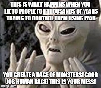 Alien Advice | THIS IS WHAT HAPPENS WHEN YOU LIE TO PEOPLE FOR THOUSANDS OF YEARS TRYING TO CONTROL THEM USING FEAR YOU CREATE A RACE OF MONSTERS! GOOD JOB | image tagged in memes,funny,alien,humans,fear | made w/ Imgflip meme maker