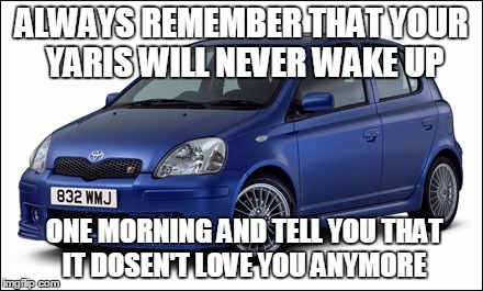 ALWAYS REMEMBER THAT YOUR YARIS WILL NEVER WAKE UP ONE MORNING AND TELL YOU THAT IT DOSEN'T LOVE YOU ANYMORE | made w/ Imgflip meme maker