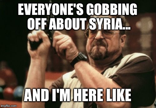 Am I The Only One Around Here | EVERYONE'S GOBBING OFF ABOUT SYRIA... AND I'M HERE LIKE | image tagged in memes,am i the only one around here | made w/ Imgflip meme maker